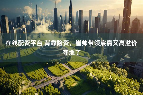 在线配资平台 背靠险资，崔帅带领宸嘉又高溢价夺地了