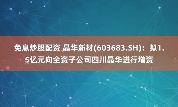 免息炒股配资 晶华新材(603683.SH)：拟1.5亿元向全资子公司四川晶华进行增资