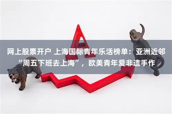 网上股票开户 上海国际青年乐活榜单：亚洲近邻“周五下班去上海”，欧美青年爱非遗手作