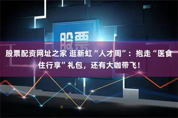 股票配资网址之家 逛新虹“人才周”：抱走“医食住行享”礼包，还有大咖带飞！