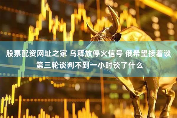 股票配资网址之家 乌释放停火信号 俄希望接着谈 第三轮谈判不到一小时谈了什么