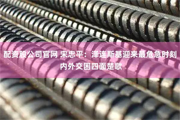 配资股公司官网 宋忠平：泽连斯基迎来最危急时刻 内外交困四面楚歌