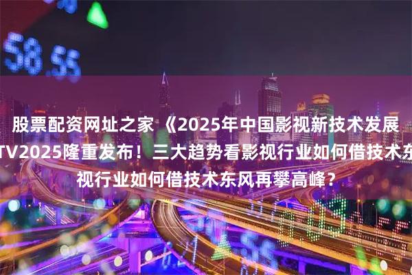 股票配资网址之家 《2025年中国影视新技术发展报告》在BIRTV2025隆重发布！三大趋势看影视行业如何借技术东风再攀高峰？