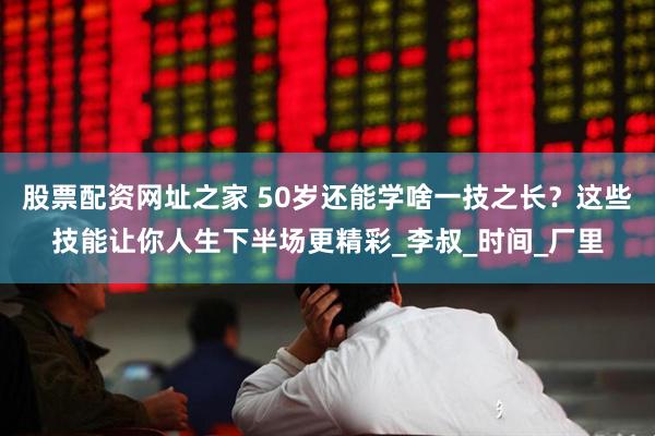 股票配资网址之家 50岁还能学啥一技之长？这些技能让你人生下半场更精彩_李叔_时间_厂里