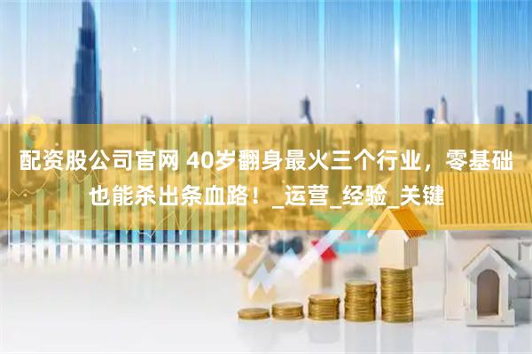 配资股公司官网 40岁翻身最火三个行业，零基础也能杀出条血路！_运营_经验_关键