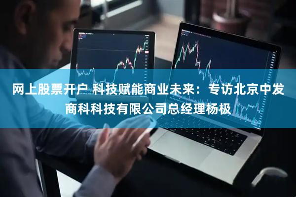 网上股票开户 科技赋能商业未来：专访北京中发商科科技有限公司总经理杨极
