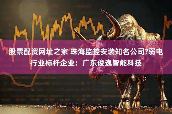 股票配资网址之家 珠海监控安装知名公司?弱电行业标杆企业：广东俊逸智能科技