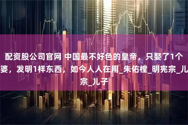 配资股公司官网 中国最不好色的皇帝，只娶了1个老婆，发明1样东西，如今人人在用_朱佑樘_明宪宗_儿子