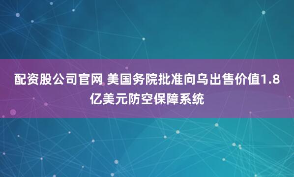 配资股公司官网 美国务院批准向乌出售价值1.8亿美元防空保障系统