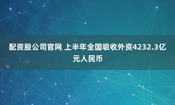 配资股公司官网 上半年全国吸收外资4232.3亿元人民币