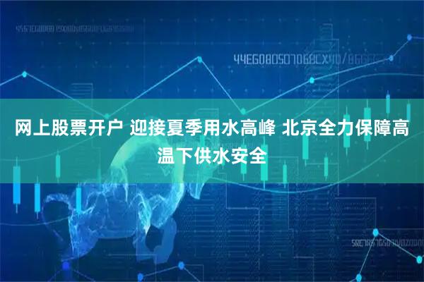 网上股票开户 迎接夏季用水高峰 北京全力保障高温下供水安全