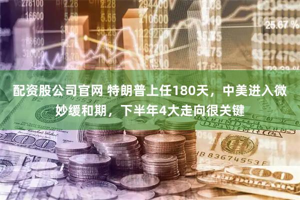 配资股公司官网 特朗普上任180天，中美进入微妙缓和期，下半年4大走向很关键