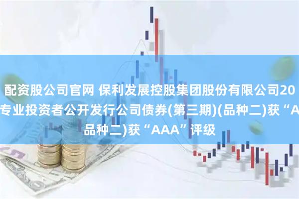配资股公司官网 保利发展控股集团股份有限公司2025年面向专业投资者公开发行公司债券(第三期)(品种二)获“AAA”评级