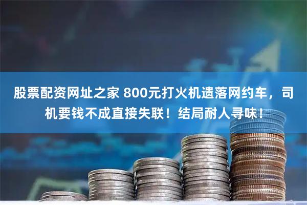 股票配资网址之家 800元打火机遗落网约车，司机要钱不成直接失联！结局耐人寻味！