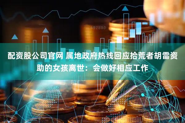 配资股公司官网 属地政府热线回应拾荒者胡雷资助的女孩离世：会做好相应工作