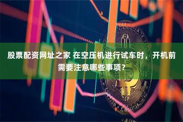 股票配资网址之家 在空压机进行试车时，开机前需要注意哪些事项？