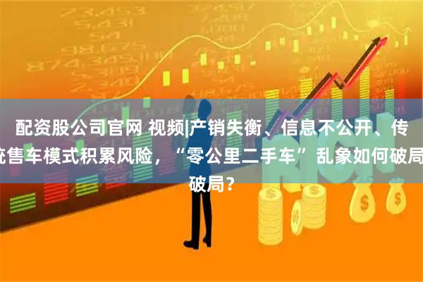 配资股公司官网 视频|产销失衡、信息不公开、传统售车模式积累风险，“零公里二手车” 乱象如何破局？