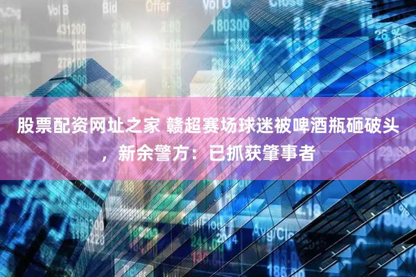 股票配资网址之家 赣超赛场球迷被啤酒瓶砸破头，新余警方：已抓获肇事者