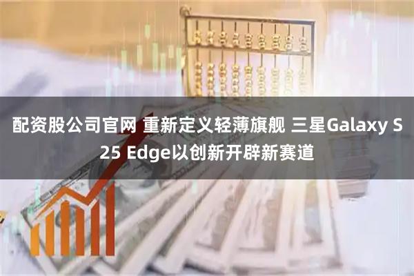 配资股公司官网 重新定义轻薄旗舰 三星Galaxy S25 Edge以创新开辟新赛道