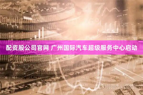 配资股公司官网 广州国际汽车超级服务中心启动