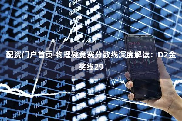 配资门户首页 物理碗竞赛分数线深度解读：D2金奖线29