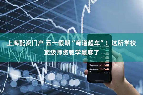 上海配资门户 五一假期“弯道超车”！这所学校顶级师资教学赢麻了