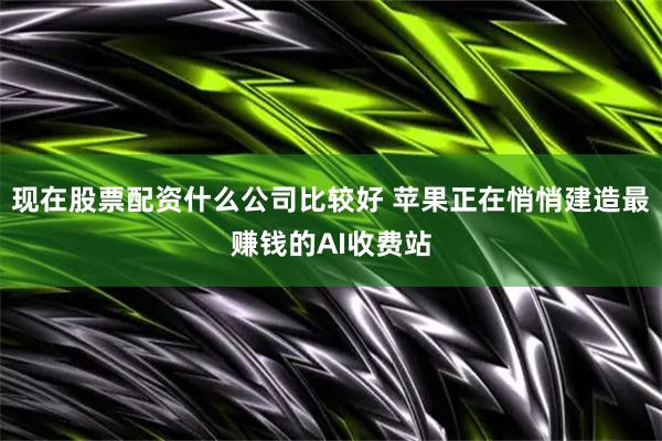 现在股票配资什么公司比较好 苹果正在悄悄建造最赚钱的AI收费站