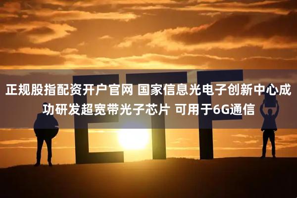 正规股指配资开户官网 国家信息光电子创新中心成功研发超宽带光子芯片 可用于6G通信