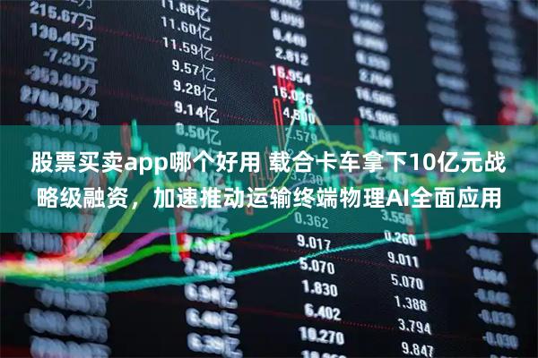 股票买卖app哪个好用 载合卡车拿下10亿元战略级融资，加速推动运输终端物理AI全面应用