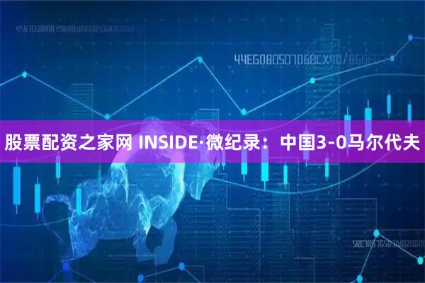 股票配资之家网 INSIDE·微纪录：中国3-0马尔代夫