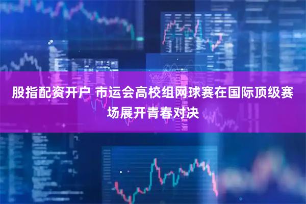 股指配资开户 市运会高校组网球赛在国际顶级赛场展开青春对决